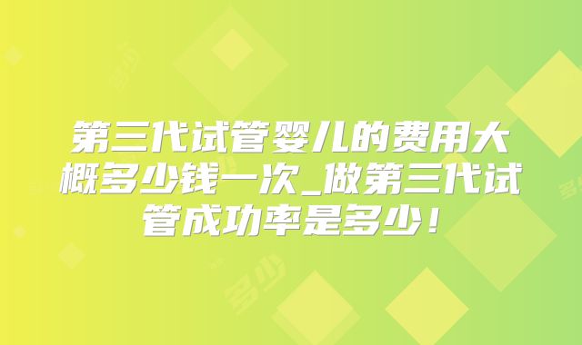 第三代试管婴儿的费用大概多少钱一次_做第三代试管成功率是多少！