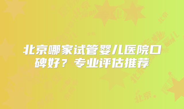北京哪家试管婴儿医院口碑好？专业评估推荐