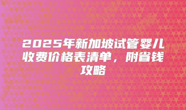 2025年新加坡试管婴儿收费价格表清单，附省钱攻略