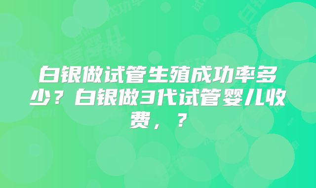白银做试管生殖成功率多少？白银做3代试管婴儿收费，？