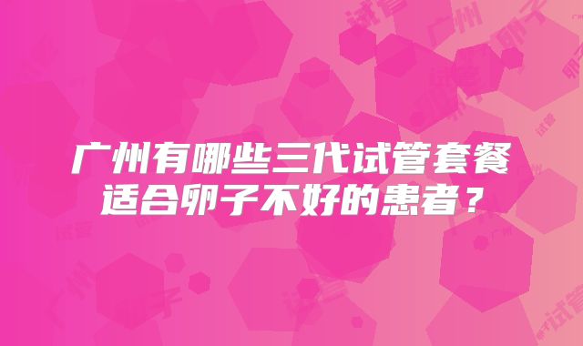 广州有哪些三代试管套餐适合卵子不好的患者?