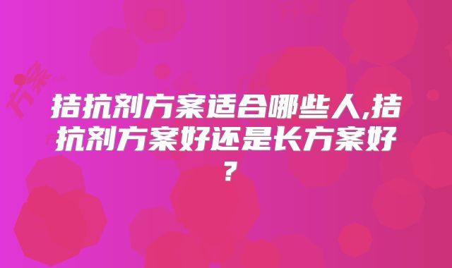 拮抗剂方案适合哪些人,拮抗剂方案好还是长方案好？