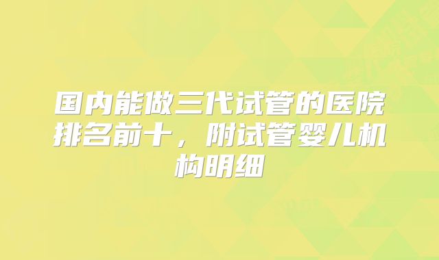 国内能做三代试管的医院排名前十，附试管婴儿机构明细
