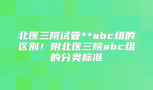 北医三院试管**abc组的区别！附北医三院abc组的分类标准