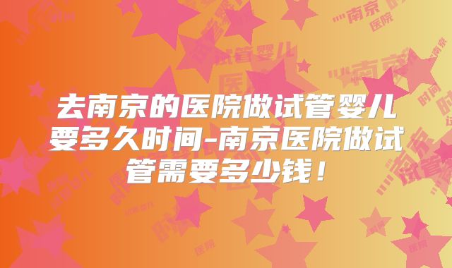 去南京的医院做试管婴儿要多久时间-南京医院做试管需要多少钱！