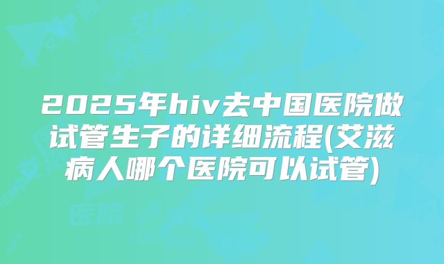 2025年hiv去中国医院做试管生子的详细流程(艾滋病人哪个医院可以试管)