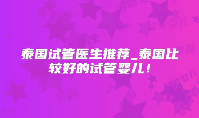 泰国试管医生推荐_泰国比较好的试管婴儿！