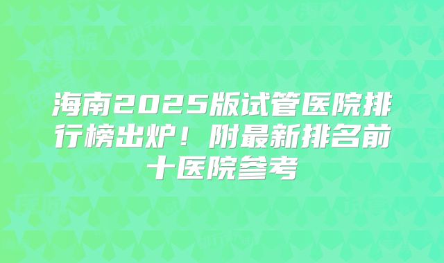 海南2025版试管医院排行榜出炉！附最新排名前十医院参考