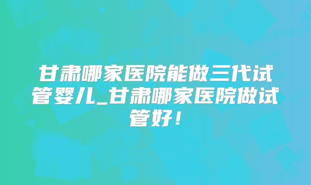 甘肃哪家医院能做三代试管婴儿_甘肃哪家医院做试管好！