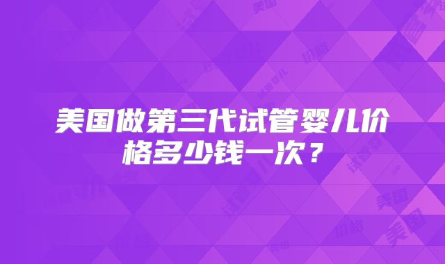 美国做第三代试管婴儿价格多少钱一次？