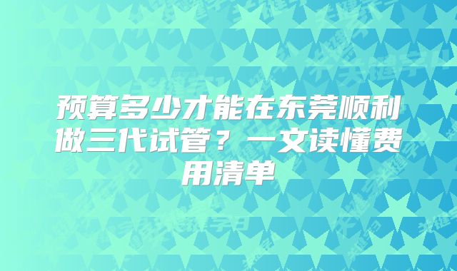 预算多少才能在东莞顺利做三代试管？一文读懂费用清单