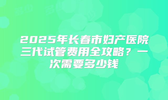 2025年长春市妇产医院三代试管费用全攻略？一次需要多少钱