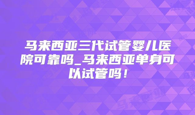马来西亚三代试管婴儿医院可靠吗_马来西亚单身可以试管吗！