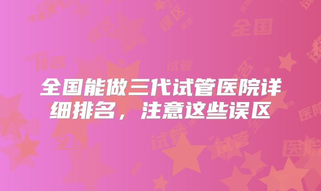 全国能做三代试管医院详细排名,注意这些误区
