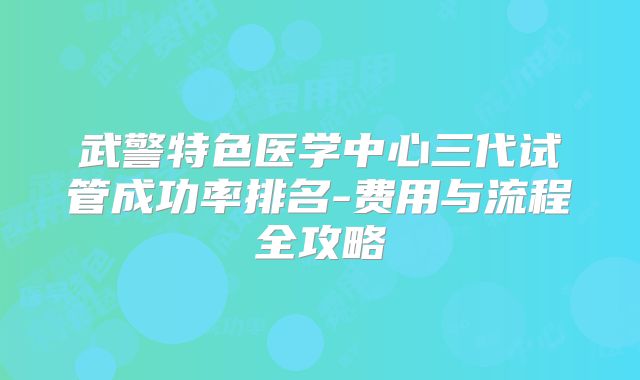 武警特色医学中心三代试管成功率排名-费用与流程全攻略