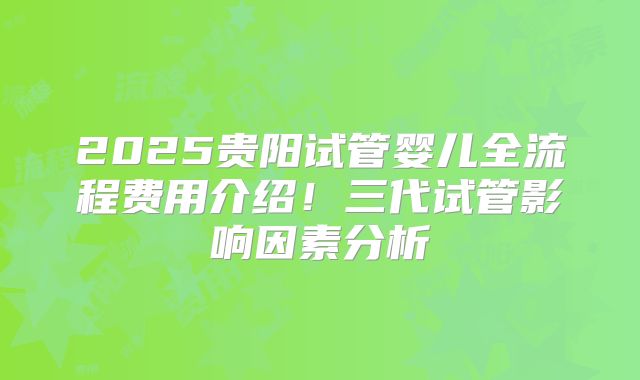 2025贵阳试管婴儿全流程费用介绍!三代试管影响因素分析