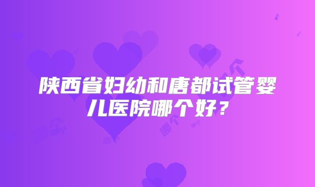 陕西省妇幼和唐都试管婴儿医院哪个好？