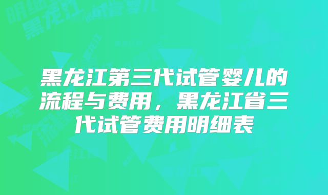 黑龙江第三代试管婴儿的流程与费用，黑龙江省三代试管费用明细表