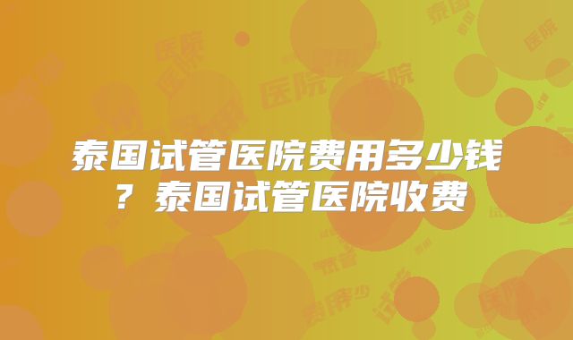 泰国试管医院费用多少钱？泰国试管医院收费