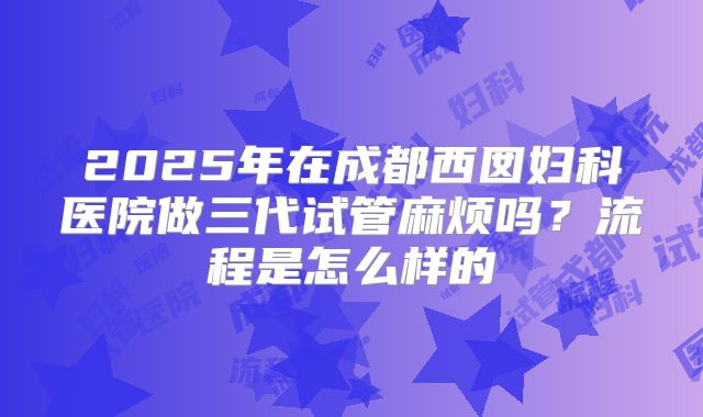 2025年在成都西囡妇科医院做三代试管麻烦吗？流程是怎么样的