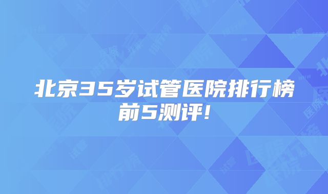 北京35岁试管医院排行榜前5测评!