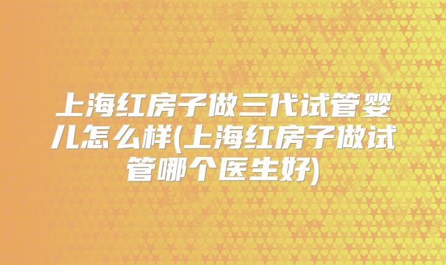 上海红房子做三代试管婴儿怎么样(上海红房子做试管哪个医生好)
