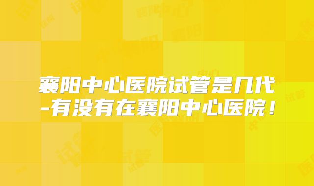 襄阳中心医院试管是几代-有没有在襄阳中心医院!