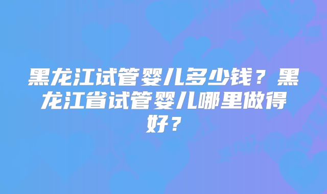 黑龙江试管婴儿多少钱？黑龙江省试管婴儿哪里做得好？