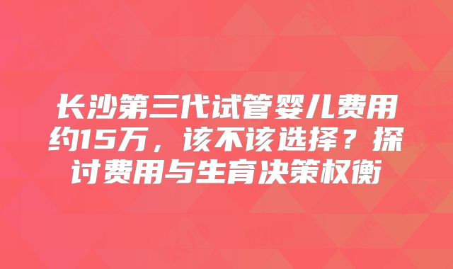 长沙第三代试管婴儿费用约15万，该不该选择？探讨费用与生育决策权衡