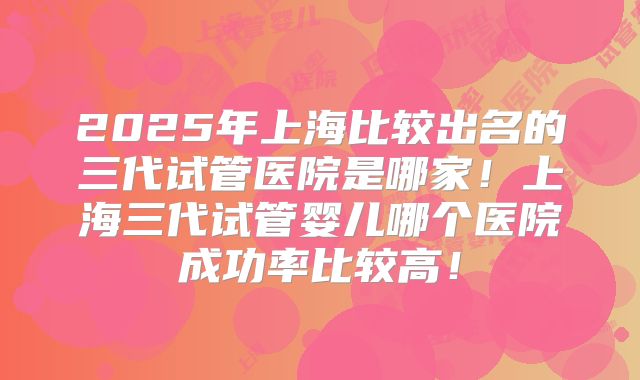 2025年上海比较出名的三代试管医院是哪家！上海三代试管婴儿哪个医院成功率比较高！