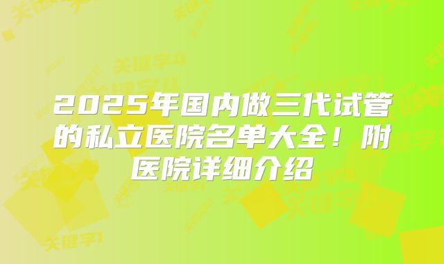 2025年国内做三代试管的私立医院名单大全！附医院详细介绍