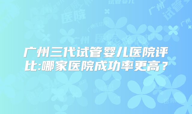 广州三代试管婴儿医院评比:哪家医院成功率更高?