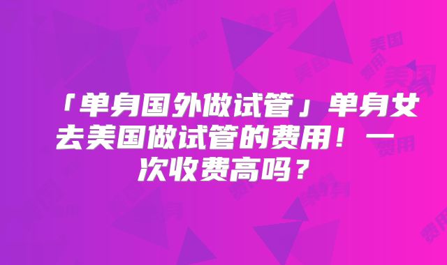 「单身国外做试管」单身女去美国做试管的费用！一次收费高吗？