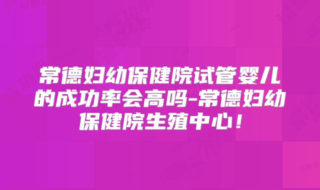 常德妇幼保健院试管婴儿的成功率会高吗-常德妇幼保健院生殖中心！
