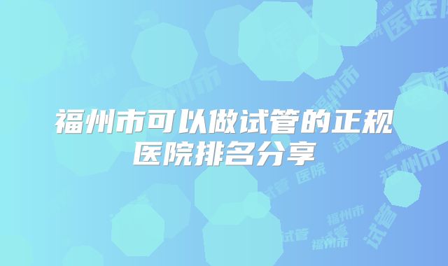 福州市可以做试管的正规医院排名分享