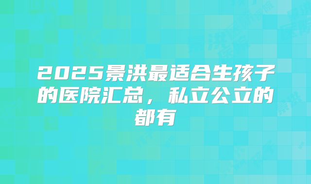 2025景洪最适合生孩子的医院汇总，私立公立的都有