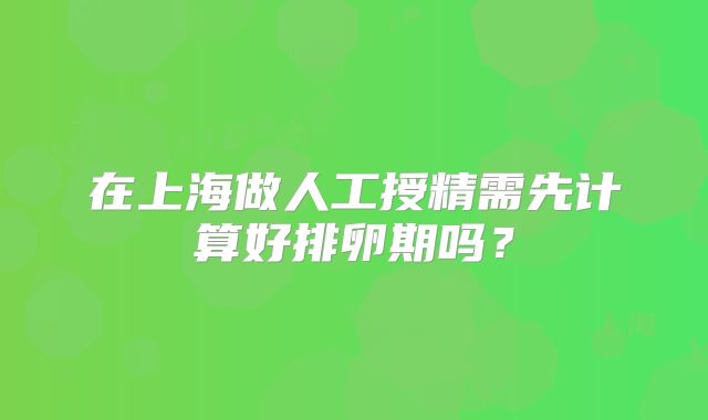在上海做人工授精需先计算好排卵期吗？