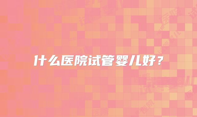 什么医院试管婴儿好？