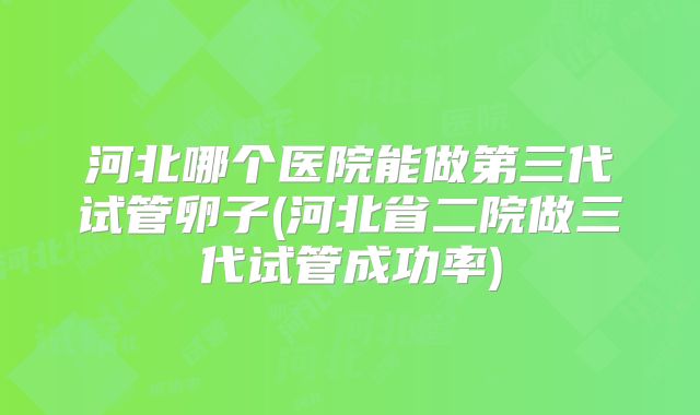 河北哪个医院能做第三代试管卵子(河北省二院做三代试管成功率)
