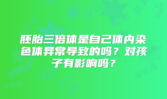 胚胎三倍体是自己体内染色体异常导致的吗？对孩子有影响吗？