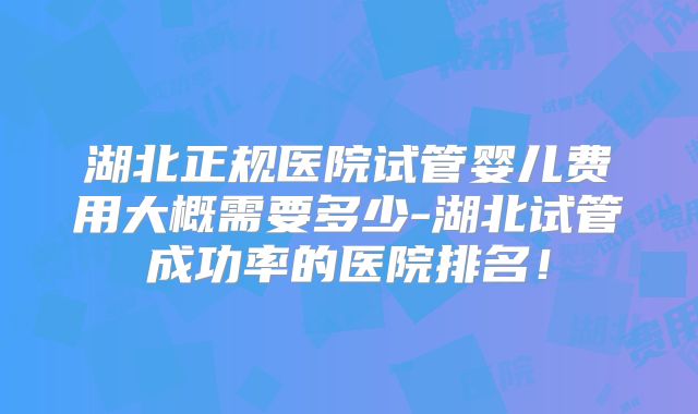 湖北正规医院试管婴儿费用大概需要多少-湖北试管成功率的医院排名!