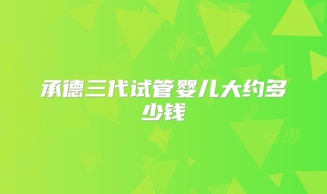 承德三代试管婴儿大约多少钱