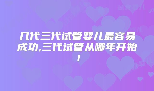几代三代试管婴儿最容易成功,三代试管从哪年开始！
