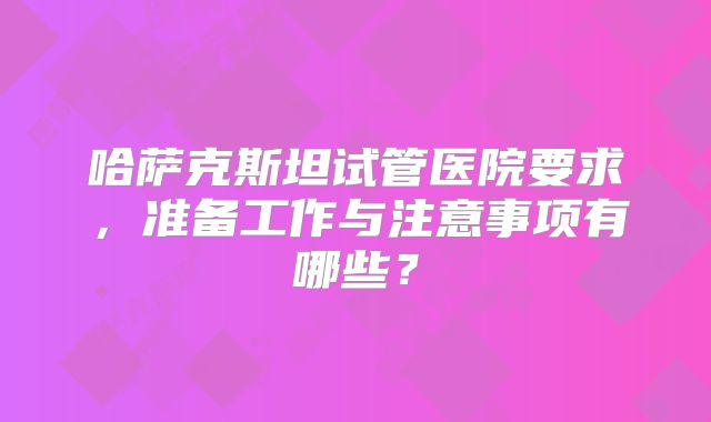 哈萨克斯坦试管医院要求,准备工作与注意事项有哪些?