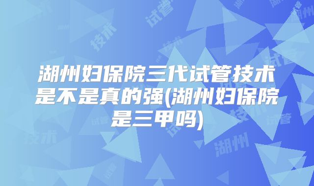 湖州妇保院三代试管技术是不是真的强(湖州妇保院是三甲吗)