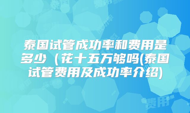 泰国试管成功率和费用是多少（花十五万够吗(泰国试管费用及成功率介绍)