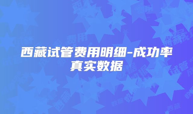 西藏试管费用明细-成功率真实数据