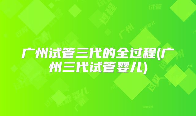 广州试管三代的全过程(广州三代试管婴儿)