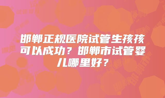 邯郸正规医院试管生孩孩可以成功？邯郸市试管婴儿哪里好？