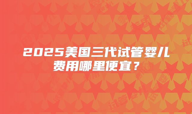 2025美国三代试管婴儿费用哪里便宜？